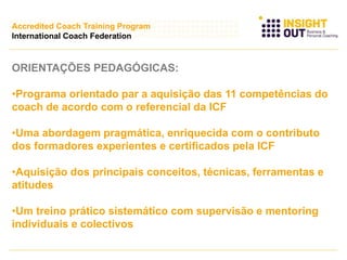 ORIENTAÇÕES PEDAGÓGICAS:
•Programa orientado par a aquisição das 11 competências do
coach de acordo com o referencial da ICF
•Uma abordagem pragmática, enriquecida com o contributo
dos formadores experientes e certificados pela ICF
•Aquisição dos principais conceitos, técnicas, ferramentas e
atitudes
•Um treino prático sistemático com supervisão e mentoring
individuais e colectivos
Accredited Coach Training Program
International Coach Federation
 