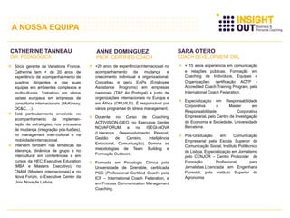  Sócia gerente da Variations France.
Catherine tem + de 20 anos de
experiência de acompanha-mento de
quadros dirigentes e das suas
equipas em ambientes complexos e
multiculturais. Trabalhou em vários
países europeus em empresas de
consultoria internacionais (McKinsey,
OC&C,…).
 Está particularmente envolvida no
acompanhamento da implemen-
tação de estratégias, nos processos
de mudança (integração pós-fusões),
no management inter-cultural e na
mobilidade internacional.
 Intervém também nas temáticas da
liderança, dinâmica de grupo e no
intercultural em conferências e em
cursos da HEC Executive Education
(MBA e Masters Executivo), no
CNAM (Masters internacionais) e no
Nova Forúm, o Executive Center da
Univ. Nova de Lisboa.
CATHERINE TANNEAU
DIR. PEDAGÓGICA
ANNE DOMINGUEZ
PROF. CERTIFIED COACH
 +20 anos de experiência internacional no
acompanhamento da mudança e
crescimento individual e organizacional.
Concebeu e geriu EAPs (Employee
Assistance Programs) em empresas
nacionais (TAP Air Portugal) e junto de
organizações internacionais na Europa e
em África (ONU/ILO). É responsável por
vários programas de stress management.
 Docente no Curso de Coaching
ACTIVISION-CIEO, no Executive Center
NOVAFORUM e no ISEGI-NOVA
(Liderança, Desenvolvimento Pessoal,
Gestão de Carreira, Inteligência
Emocional, Comunicação). Domina as
metodologias de Team Building e
Formação Outdoors.
 Formada em Psicologia Clínica pela
Universidade de Grenoble, certificada
PCC (Professional Certified Coach) pela
ICF – International Coach Federation, e
em Process Communication Management
Coaching.
SARA OTERO
COACH DEVELOPMENT DIR.
 + 15 anos experiência em comunicação
e relações públicas. Formação em
Coaching de Indivíduos, Equipas e
Organizações: certificação ACTP -
Accredited Coach Training Program, pela
International Coach Federation.
 Especialização em Responsabilidade
Corporativa e Master em
Responsabilidade Corporativa
Empresarial, pelo Centro de Investigação
de Economia e Sociedade, Universidade
Barcelona.
 Pós-Graduação em Comunicação
Empresarial pela Escola Superior de
Comunicação Social, Instituto Politécnico
de Lisboa. Especialização em Jornalismo
pelo CENJOR – Centro Protocolar de
Formação Profissional para
Jornalistas.Licenciada em Engenharia
Florestal, pelo Instituto Superior de
Agronomia
A NOSSA EQUIPA
 