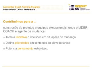 Contribuímos para a ...
construção de projetos e equipas excepcionais, onde o LÍDER-
COACH é agente de mudança:
o Toma a iniciativa e decisões em situações de mudança
o Define prioridades em contextos de elevado stress
o Potencia pensamento estratégico
Accredited Coach Training Program
International Coach Federation
 