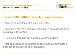 …onde o LÍDER-COACH descobre novos caminhos:
o Adquire comportamentos mais eficientes
o Aprende a ser mais inovador, antecipa e gere situações de
mudança e de conflito
o Potencia o trabalho em equipa e a comunicação
o Mobiliza recursos para obter os resultados pretendidos e
alcançar os objectivos da organização
Accredited Coach Training Program
International Coach Federation
 