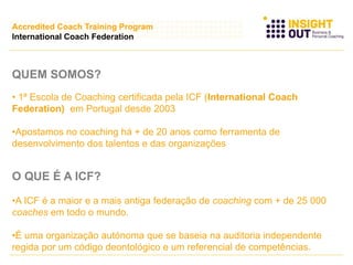 QUEM SOMOS?
• 1ª Escola de Coaching certificada pela ICF (International Coach
Federation) em Portugal desde 2003
•Apostamos no coaching há + de 20 anos como ferramenta de
desenvolvimento dos talentos e das organizações
O QUE É A ICF?
•A ICF é a maior e a mais antiga federação de coaching com + de 25 000
coaches em todo o mundo.
•É uma organização autónoma que se baseia na auditoria independente
regida por um código deontológico e um referencial de competências.
Accredited Coach Training Program
International Coach Federation
 
