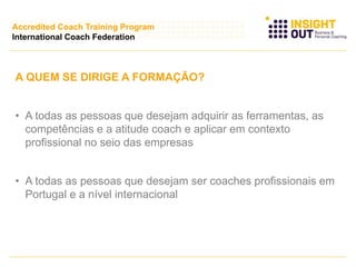 A QUEM SE DIRIGE A FORMAÇÃO?
• A todas as pessoas que desejam adquirir as ferramentas, as
competências e a atitude coach e aplicar em contexto
profissional no seio das empresas
• A todas as pessoas que desejam ser coaches profissionais em
Portugal e a nível internacional
Accredited Coach Training Program
International Coach Federation
 