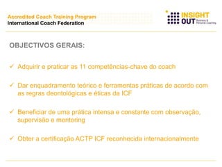 OBJECTIVOS GERAIS:
 Adquirir e praticar as 11 competências-chave do coach
 Dar enquadramento teórico e ferramentas práticas de acordo com
as regras deontológicas e éticas da ICF
 Beneficiar de uma prática intensa e constante com observação,
supervisão e mentoring
 Obter a certificação ACTP ICF reconhecida internacionalmente
Accredited Coach Training Program
International Coach Federation
 