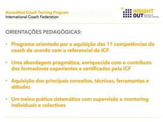 Accredited Coach Training Program
International Coach Federation

ORIENTAÇÕES PEDAGÓGICAS:
•  Programa orientado par a aquisição das 11 competências do
coach de acordo com o referencial da ICF
•  Uma abordagem pragmática, enriquecida com o contributo
dos formadores experientes e certificados pela ICF
•  Aquisição dos principais conceitos, técnicas, ferramentas e
atitudes
•  Um treino prático sistemático com supervisão e mentoring
individuais e colectivos

 