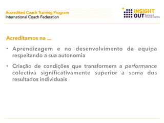 Accredited Coach Training Program
International Coach Federation

Acreditamos na ...
•  Aprendizagem e no desenvolvimento da equipa
respeitando a sua autonomia
•  Criação de condições que transformem a performance
colectiva significativamente superior à soma dos
resultados individuais

 