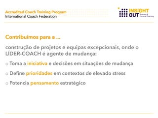Accredited Coach Training Program
International Coach Federation

Contribuímos para a ...
construção de projetos e equipas excepcionais, onde o
LÍDER-COACH é agente de mudança:
o  Toma a iniciativa e decisões em situações de mudança
o  Define prioridades em contextos de elevado stress
o  Potencia pensamento estratégico

 
