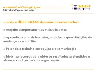 Accredited Coach Training Program
International Coach Federation

…onde o LÍDER-COACH descobre novos caminhos:
o  Adquire comportamentos mais eficientes
o  Aprende a ser mais inovador, antecipa e gere situações de
mudança e de conflito
o  Potencia o trabalho em equipa e a comunicação
o  Mobiliza recursos para obter os resultados pretendidos e
alcançar os objectivos da organização

 