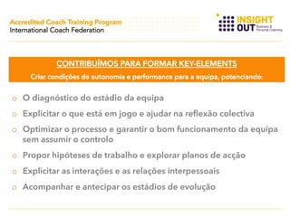 Accredited Coach Training Program
International Coach Federation

CONTRIBUÍMOS PARA FORMAR KEY-ELEMENTS
Criar condições de autonomia e performance para a equipa, potenciando:

o  O diagnóstico do estádio da equipa
o  Explicitar o que está em jogo e ajudar na reflexão colectiva
o  Optimizar o processo e garantir o bom funcionamento da equipa
sem assumir o controlo
o  Propor hipóteses de trabalho e explorar planos de acção
o  Explicitar as interações e as relações interpessoais
o  Acompanhar e antecipar os estádios de evolução

 