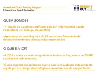 Accredited Coach Training Program
International Coach Federation

QUEM SOMOS?
•  1ª Escola de Coaching certificada pela ICF (International Coach
Federation) em Portugal desde 2003
• Apostamos no coaching há + de 20 anos como ferramenta de
desenvolvimento dos talentos e das organizações

O QUE É A ICF?
• A ICF é a maior e a mais antiga federação de coaching com + de 25 000
coaches em todo o mundo.
• É uma organização autónoma que se baseia na auditoria independente
regida por um código deontológico e um referencial de competências.

 