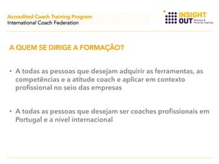 Accredited Coach Training Program
International Coach Federation

A QUEM SE DIRIGE A FORMAÇÃO?
•  A todas as pessoas que desejam adquirir as ferramentas, as
competências e a atitude coach e aplicar em contexto
profissional no seio das empresas
•  A todas as pessoas que desejam ser coaches profissionais em
Portugal e a nível internacional

 