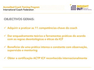 Accredited Coach Training Program
International Coach Federation

OBJECTIVOS GERAIS:
  Adquirir e praticar as 11 competências-chave do coach
  Dar enquadramento teórico e ferramentas práticas de acordo
com as regras deontológicas e éticas da ICF
  Beneficiar de uma prática intensa e constante com observação,
supervisão e mentoring
  Obter a certificação ACTP ICF reconhecida internacionalmente

 