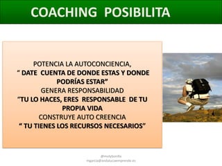COACHING POSIBILITA

POTENCIA LA AUTOCONCIENCIA,
“ DATE CUENTA DE DONDE ESTAS Y DONDE
PODRÍAS ESTAR”
GENERA RESPONSABILIDAD
“TU LO HACES, ERES RESPONSABLE DE TU
PROPIA VIDA
CONSTRUYE AUTO CREENCIA
“ TU TIENES LOS RECURSOS NECESARIOS”

@molybonilla
mgarcia@andaluciaemprende.es

 