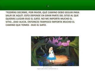 ¿.
“PODRÍAS DECIRME, POR FAVOR, QUÉ CAMINO DEBO SEGUIR PARA

SALIR DE AQUÍ?. ESTO DEPENDE EN GRAN PARTE DEL SITIO AL QUE
QUIERAS LLEGAR-DIJO EL GATO. NO ME IMPORTA MUCHO EL
SITIO...DIJO ALICIA. ENTONCES TAMPOCO IMPORTA MUCHO EL
CAMINO QUE TOMES - DIJO EL GATO.

@molybonilla
mgarcia@andaluciaemprende.es

 
