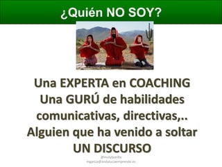 ¿Quién NO SOY?

Una EXPERTA en COACHING
Una GURÚ de habilidades
comunicativas, directivas,..
Alguien que ha venido a soltar
UN DISCURSO
@molybonilla
mgarcia@andaluciaemprende.es

 