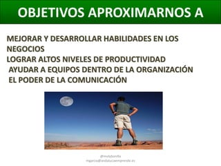OBJETIVOS APROXIMARNOS A
MEJORAR Y DESARROLLAR HABILIDADES EN LOS
NEGOCIOS
LOGRAR ALTOS NIVELES DE PRODUCTIVIDAD
AYUDAR A EQUIPOS DENTRO DE LA ORGANIZACIÓN
EL PODER DE LA COMUNICACIÓN

@molybonilla
mgarcia@andaluciaemprende.es

 
