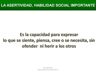 LA ASERTIVIDAD, HABILIDAD SOCIAL IMPORTANTE

Es la capacidad para expresar
lo que se siente, piensa, cree o se necesita, sin
ofender ni herir a los otros

@molybonilla
mgarcia@andaluciaemprende.es

 