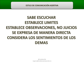 ESTILO DE COMUNICACIÓN ASERTIVA

SABE ESCUCHAR
ESTABLECE LIMITES
ESTABLECE OBSERVACIONES, NO JUICIOS
SE EXPRESA DE MANERA DIRECTA
CONSIDERA LOS SENTIMIENTOS DE LOS
DEMAS

@molybonilla
mgarcia@andaluciaemprende.es

 