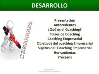 DESARROLLO
Presentación
Antecedentes
¿Qué es el Coaching?
Clases de Coaching
Coaching Empresarial
Objetivos del coaching Empresarial
Sujetos del Coaching Empresarial
Herramientas
Procesos
@molybonilla
mgarcia@andaluciaemprende.es

 