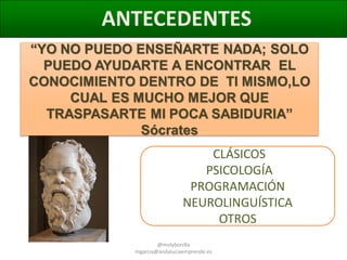 ANTECEDENTES
“YO NO PUEDO ENSEÑARTE NADA; SOLO
PUEDO AYUDARTE A ENCONTRAR EL
CONOCIMIENTO DENTRO DE TI MISMO,LO
CUAL ES MUCHO MEJOR QUE
TRASPASARTE MI POCA SABIDURIA”
Sócrates

CLÁSICOS
PSICOLOGÍA
PROGRAMACIÓN
NEUROLINGUÍSTICA
OTROS
@molybonilla
mgarcia@andaluciaemprende.es

 