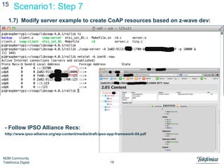 15

Scenario1: Step 7

1.7) Modify server example to create CoAP resources based on z-wave dev:

- Follow IPSO Alliance Recs:
http://www.ipso-alliance.org/wp-content/media/draft-ipso-app-framework-04.pdf

M2M Community
Telefónica Digital

18

 