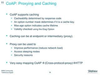 11

CoAP: Proxying and Caching

•

CoAP supports caching





Cacheability determined by response code
An option number mask determines if it is a cache key.
Max-age option indicates cache lifetime
Validity checked using the Etag Option

•

Caching can be at endpoint or intermediary (proxy).

•

Proxy can be used to
 Improve performance (reduce network load)
 Access sleeping nodes
 Security reasons

•

Very easy mapping CoAP (Cross-protocol-proxy)HTTP

M2M Community
Telefónica Digital

36

 