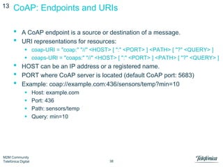 13

CoAP: Endpoints and URIs

•
•
•
•
•

A CoAP endpoint is a source or destination of a message.
URI representations for resources:
 coap-URI = "coap:" "//" <HOST> [ ":" <PORT> ] <PATH> [ "?" <QUERY> ]
 coaps-URI = "coaps:" "//" <HOST> [ ":" <PORT> ] <PATH> [ "?" <QUERY> ]

HOST can be an IP address or a registered name.
PORT where CoAP server is located (default CoAP port: 5683)
Example: coap://example.com:436/sensors/temp?min=10





M2M Community
Telefónica Digital

Host: example.com
Port: 436
Path: sensors/temp
Query: min=10

38

 
