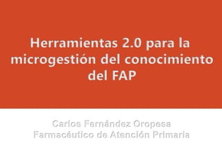 Herramientas 2.0 para la
microgestión del conocimiento
del FAP
Carlos Fernández Oropesa
Farmacéutico de Atención Primaria
 