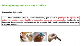 Precauções Universais:
“São medidas adotadas universalmente, que visam a proteção da equipe de
saúde do contato com líquido e secreções corporais contaminadas, incluindo as
barreiras de contenção, equipamentos de proteção individual e medidas de segurança
e higiene pessoal.”
11
 