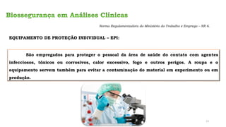 EQUIPAMENTO DE PROTEÇÃO INDIVIDUAL – EPI:
São empregados para proteger o pessoal da área de saúde do contato com agentes
infecciosos, tóxicos ou corrosivos, calor excessivo, fogo e outros perigos. A roupa e o
equipamento servem também para evitar a contaminação do material em experimento ou em
produção.
Norma Regulamentadora do Ministério do Trabalho e Emprego – NR 6.
13
 