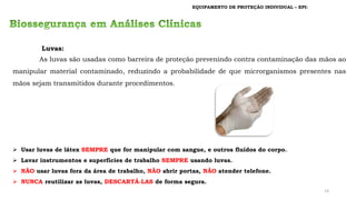 EQUIPAMENTO DE PROTEÇÃO INDIVIDUAL – EPI:
➢ Usar luvas de látex SEMPRE que for manipular com sangue, e outros fluídos do corpo.
➢ Lavar instrumentos e superfícies de trabalho SEMPRE usando luvas.
➢ NÃO usar luvas fora da área de trabalho, NÃO abrir portas, NÃO atender telefone.
➢ NUNCA reutilizar as luvas, DESCARTÁ-LAS de forma segura.
Luvas:
As luvas são usadas como barreira de proteção prevenindo contra contaminação das mãos ao
manipular material contaminado, reduzindo a probabilidade de que microrganismos presentes nas
mãos sejam transmitidos durante procedimentos.
14
 