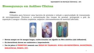 EQUIPAMENTO DE PROTEÇÃO INDIVIDUAL – EPI:
Jaleco:
Utilizados para fornecer uma barreira de proteção e reduzir a oportunidade de transmissão
de microrganismos. Previnem a contaminação das roupas do pessoal, protegendo a pele da
exposição a sangue e fluidos corpóreos, salpicos e derramamentos de material infectado.
➢ Devem sempre ser de mangas longas, confeccionados em algodão ou fibra sintética (não inflamável).
➢ Os descartáveis devem ser resistentes e impermeáveis.
➢ Uso de jaleco é PERMITIDO somente nas ÁREAS DE TRABALHO. NUNCA EM REFEITÓRIOS, ESCRITÓRIOS,
BIBLIOTECAS, ÔNIBUS, ETC.
16
 