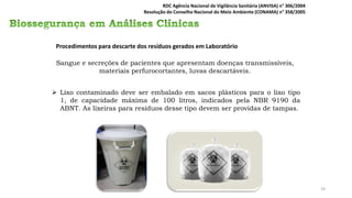 Procedimentos para descarte dos resíduos gerados em Laboratório
Sangue e secreções de pacientes que apresentam doenças transmissíveis,
materiais perfurocortantes, luvas descartáveis.
➢ Lixo contaminado deve ser embalado em sacos plásticos para o lixo tipo
1, de capacidade máxima de 100 litros, indicados pela NBR 9190 da
ABNT. As lixeiras para resíduos desse tipo devem ser providas de tampas.
RDC Agência Nacional de Vigilância Sanitária (ANVISA) n° 306/2004
Resolução do Conselho Nacional do Meio Ambiente (CONAMA) n° 358/2005
19
 