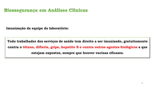 Todo trabalhador dos serviços de saúde tem direito a ser imunizado, gratuitamente
contra o tétano, difteria, gripe, hepatite B e contra outros agentes biológicos a que
estejam expostos, sempre que houver vacinas eficazes.
Imunização da equipe do laboratório:
22
 