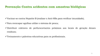 ✓Vacinar-se contra Hepatite B (realizar o Anti-HBs para verificar imunidade);
✓Para reencapar agulhas utilize o sistema de pesca;
✓Distribuir coletores de perfurocortantes próximos aos locais de geração desses
resíduos;
✓Treinamento e palestras educativas para os profissionais.
23
 