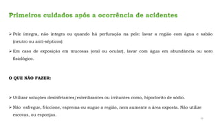 ➢ Pele íntegra, não íntegra ou quando há perfuração na pele: lavar a região com água e sabão
(neutro ou anti-sépticos)
➢ Em caso de exposição em mucosas (oral ou ocular), lavar com água em abundância ou soro
fisiológico.
O QUE NÃO FAZER:
➢ Utilizar soluções desinfetantes/esterilizantes ou irritantes como, hipoclorito de sódio.
➢ Não esfregue, friccione, esprema ou sugue a região, nem aumente a área exposta. Não utilize
escovas, ou esponjas.
24
 