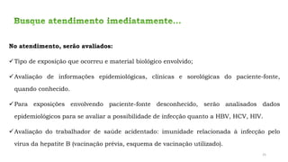 No atendimento, serão avaliados:
✓Tipo de exposição que ocorreu e material biológico envolvido;
✓Avaliação de informações epidemiológicas, clínicas e sorológicas do paciente-fonte,
quando conhecido.
✓Para exposições envolvendo paciente-fonte desconhecido, serão analisados dados
epidemiológicos para se avaliar a possibilidade de infecção quanto a HBV, HCV, HIV.
✓Avaliação do trabalhador de saúde acidentado: imunidade relacionada à infecção pelo
vírus da hepatite B (vacinação prévia, esquema de vacinação utilizado).
25
 