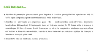 ➢ Medidas de prevenção pós-exposição para hepatite B : vacina gamaglobulina hiperimune. Até 72
horas após a exposição praticamente elimina o risco de infecção.
➢ Medidas de prevenção pós-exposição para HIV – medicamentos anti-retrovirais (Indinavir,
Lamivudina, Zidovudina). O tratamento deve ser iniciado dentro de 48 horas após o acidente e
mantido por 28 dias. O atraso de até 2 semanas no início da terapêutica, ainda que não seja eficaz
em reduzir o risco de transmissão, contribui para amenizar os sintomas agudos da infecção e
retardar a evolução para AIDS.
➢ Hepatite C: não há nenhuma medida profilática.
26
 