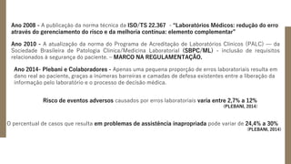 Ano 2008 - A publicação da norma técnica da ISO/TS 22.367 - “Laboratórios Médicos: redução do erro
através do gerenciamento do risco e da melhoria contínua: elemento complementar”
Ano 2010 - A atualização da norma do Programa de Acreditação de Laboratórios Clínicos (PALC) — da
Sociedade Brasileira de Patologia Clínica/Medicina Laboratorial (SBPC/ML) - inclusão de requisitos
relacionados à segurança do paciente. – MARCO NA REGULAMENTAÇÃO.
Ano 2014- Plebani e Colaboradores - Apenas uma pequena proporção de erros laboratoriais resulta em
dano real ao paciente, graças a inúmeras barreiras e camadas de defesa existentes entre a liberação da
informação pelo laboratório e o processo de decisão médica.
Risco de eventos adversos causados por erros laboratoriais varia entre 2,7% a 12%
(PLEBANI, 2014)
O percentual de casos que resulta em problemas de assistência inapropriada pode variar de 24,4% a 30%
(PLEBANI, 2014)
 