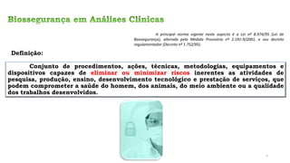 Conjunto de procedimentos, ações, técnicas, metodologias, equipamentos e
dispositivos capazes de eliminar ou minimizar riscos inerentes as atividades de
pesquisa, produção, ensino, desenvolvimento tecnológico e prestação de serviços, que
podem comprometer a saúde do homem, dos animais, do meio ambiente ou a qualidade
dos trabalhos desenvolvidos.
Definição:
A principal norma vigente neste aspecto é a Lei nº 8.974/95 (Lei de
Biossegurança), alterada pela Medida Provisória nº 2.191-9/2001, e seu decreto
regulamentador (Decreto nº 1.752/95).
3
 
