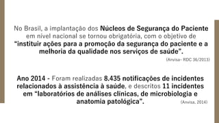 No Brasil, a implantação dos Núcleos de Segurança do Paciente
em nível nacional se tornou obrigatória, com o objetivo de
“instituir ações para a promoção da segurança do paciente e a
melhoria da qualidade nos serviços de saúde”.
(Anvisa- RDC 36/2013)
Ano 2014 - Foram realizadas 8.435 notificações de incidentes
relacionados à assistência à saúde, e descritos 11 incidentes
em “laboratórios de análises clínicas, de microbiologia e
anatomia patológica”. (Anvisa, 2014)
 