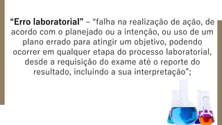 “Erro laboratorial” – “falha na realização de ação, de
acordo com o planejado ou a intenção, ou uso de um
plano errado para atingir um objetivo, podendo
ocorrer em qualquer etapa do processo laboratorial,
desde a requisição do exame até o reporte do
resultado, incluindo a sua interpretação”;
 