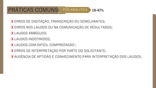 PRÁTICAS COMUNS PÓS-ANALÍTICA 19-47%
X ERROS DE DIGITAÇÃO, TRANSCRIÇÃO OU SEMELHANTES;
X ERROS NOS LAUDOS OU NA COMUNICAÇÃO DE RESULTADOS;
X LAUDOS AMBÍGUOS;
X LAUDOS INDEFINIDOS;
X LAUDOS COM DIFÍCIL COMPREENSÃO ;
X ERROS DE INTERPRETAÇÃO POR PARTE DO SOLICITANTE;
X AUSÊNCIA DE APTIDÃO E CONHECIMENTO PARA INTERPRETAÇÃO DOS LAUDOS;
 