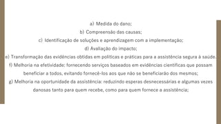 a) Medida do dano;
b) Compreensão das causas;
c) Identificação de soluções e aprendizagem com a implementação;
d) Avaliação do impacto;
e) Transformação das evidências obtidas em políticas e práticas para a assistência segura à saúde.
f) Melhoria na efetividade: fornecendo serviços baseados em evidências científicas que possam
beneficiar a todos, evitando fornecê-los aos que não se beneficiarão dos mesmos;
g) Melhoria na oportunidade da assistência: reduzindo esperas desnecessárias e algumas vezes
danosas tanto para quem recebe, como para quem fornece a assistência;
 