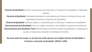 Controle da Qualidade (técnicas operacionais que preenchem os requisitos da qualidade e a legislação
vigente);
Garantia da Qualidade (atividades planejadas e sistemáticas que fornecem confiança de que uma
organização preenche os requisitos da Qualidade);
Sistema da Qualidade (esforços amplos e coordenados para se alcançar os objetivos da qualidade);
Gerenciamento pela Qualidade (inclui os estágios anteriores, mas também os aspectos econômicos);
Gerenciamento pela Qualidade Total (filosofia de gerenciamento focada na qualidade e na obtenção do
sucesso a longo prazo, baseada na satisfação do cliente);
Na maior parte do mundo, os serviços de saúde operam nos estágios básicos de Qualidade: o
Controle e a Garantia da Qualidade. (NCCLS, 1999).
 