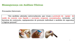 Precauções Universais:
“São medidas adotadas universalmente, que visam a proteção da equipe de
saúde do contato com líquido e secreções corporais contaminadas, incluindo as
barreiras de contenção, equipamentos de proteção individual e medidas de segurança
e higiene pessoal.”
11
 