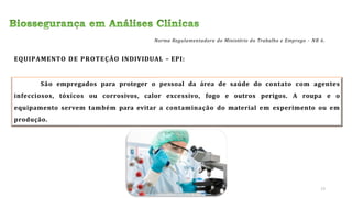 EQUIPAMENTO DE PROTEÇÃO INDIVIDUAL – EPI:
São empregados para proteger o pessoal da área de saúde do contato com agentes
infecciosos, tóxicos ou corrosivos, calor excessivo, fogo e outros perigos. A roupa e o
equipamento servem também para evitar a contaminação do material em experimento ou em
produção.
Norma Regulamentadora do Ministério do Trabalho e Emprego – NR 6.
13
 