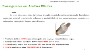 EQUIPAMENTO DE PROTEÇÃO INDIVIDUAL – EPI:
 Usar luvas de látex SEMPRE que for manipular com sangue, e outros fluídos do corpo.
 Lavar instrumentos e superfícies de trabalho SEMPRE usando luvas.
 NÃO usar luvas fora da área de trabalho, NÃO abrir portas, NÃO atender telefone.
 NUNCA reutilizar as luvas, DESCARTÁ-LAS de forma segura.
Luvas:
As luvas são usadas como barreira de proteção prevenindo contra contaminação das mãos ao
manipular material contaminado, reduzindo a probabilidade de que microrganismos presentes nas
mãos sejam transmitidos durante procedimentos.
14
 
