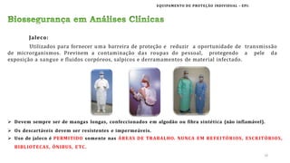 EQUIPAMENTO DE PROTEÇÃO INDIVIDUAL – EPI:
Jaleco:
Utilizados para fornecer uma barreira de proteção e reduzir a oportunidade de transmissão
de microrganismos. Previnem a contaminação das roupas do pessoal, protegendo a pele da
exposição a sangue e fluidos corpóreos, salpicos e derramamentos de material infectado.
 Devem sempre ser de mangas longas, confeccionados em algodão ou fibra sintética (não inflamável).
 Os descartáveis devem ser resistentes e impermeáveis.
 Uso de jaleco é PERMITIDO somente nas ÁREAS DE TRABALHO. NUNCA EM REFEITÓRIOS, ESCRITÓRIOS,
BIBLIOTECAS, ÔNIBUS, ETC.
16
 