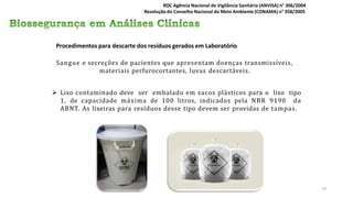 Procedimentos para descarte dos resíduos gerados em Laboratório
Sangue e secreções de pacientes que apresentam doenças transmissíveis,
materiais perfurocortantes, luvas descartáveis.
 Lixo contaminado deve ser embalado em sacos plásticos para o lixo tipo
1, de capacidade máxima de 100 litros, indicados pela NBR 9190 da
ABNT. As lixeiras para resíduos desse tipo devem ser providas de tampas.
RDC Agência Nacional de Vigilância Sanitária (ANVISA) n° 306/2004
Resolução do Conselho Nacional do Meio Ambiente (CONAMA) n° 358/2005
19
 