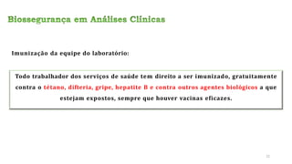 Todo trabalhador dos serviços de saúde tem direito a ser imunizado, gratuitamente
contra o tétano, difteria, gripe, hepatite B e contra outros agentes biológicos a que
estejam expostos, sempre que houver vacinas eficazes.
Imunização da equipe do laboratório:
22
 
